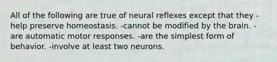 All of the following are true of neural reflexes except that they -help preserve homeostasis. -cannot be modified by the brain. -are automatic motor responses. -are the simplest form of behavior. -involve at least two neurons.