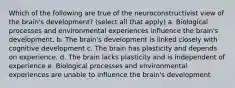 Which of the following are true of the neuroconstructivist view of the brain's development? (select all that apply) a. Biological processes and environmental experiences influence the brain's development. b. The brain's development is linked closely with cognitive development c. The brain has plasticity and depends on experience. d. The brain lacks plasticity and is independent of experience e. Biological processes and environmental experiences are unable to influence the brain's development