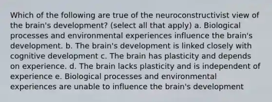 Which of the following are true of the neuroconstructivist view of the brain's development? (select all that apply) a. Biological processes and environmental experiences influence the brain's development. b. The brain's development is linked closely with cognitive development c. The brain has plasticity and depends on experience. d. The brain lacks plasticity and is independent of experience e. Biological processes and environmental experiences are unable to influence the brain's development