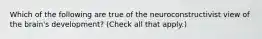 Which of the following are true of the neuroconstructivist view of the brain's development? (Check all that apply.)