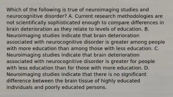 Which of the following is true of neuroimaging studies and neurocognitive disorder? A. Current research methodologies are not scientifically sophisticated enough to compare differences in brain deterioration as they relate to levels of education. B. Neuroimaging studies indicate that brain deterioration associated with neurocognitive disorder is greater among people with more education than among those with less education. C. Neuroimaging studies indicate that brain deterioration associated with neurocognitive disorder is greater for people with less education than for those with more education. D. Neuroimaging studies indicate that there is no significant difference between the brain tissue of highly educated individuals and poorly educated persons.