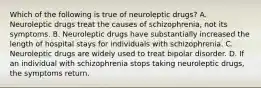 Which of the following is true of neuroleptic drugs? A. Neuroleptic drugs treat the causes of schizophrenia, not its symptoms. B. Neuroleptic drugs have substantially increased the length of hospital stays for individuals with schizophrenia. C. Neuroleptic drugs are widely used to treat bipolar disorder. D. If an individual with schizophrenia stops taking neuroleptic drugs, the symptoms return.