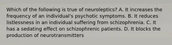 Which of the following is true of neuroleptics? A. It increases the frequency of an individual's psychotic symptoms. B. It reduces listlessness in an individual suffering from schizophrenia. C. It has a sedating effect on schizophrenic patients. D. It blocks the production of neurotransmitters