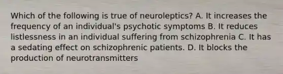 Which of the following is true of neuroleptics? A. It increases the frequency of an individual's psychotic symptoms B. It reduces listlessness in an individual suffering from schizophrenia C. It has a sedating effect on schizophrenic patients. D. It blocks the production of neurotransmitters