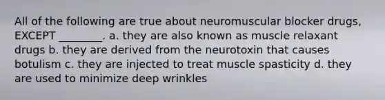 All of the following are true about neuromuscular blocker drugs, EXCEPT ________. a. they are also known as muscle relaxant drugs b. they are derived from the neurotoxin that causes botulism c. they are injected to treat muscle spasticity d. they are used to minimize deep wrinkles