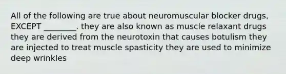 All of the following are true about neuromuscular blocker drugs, EXCEPT ________. they are also known as muscle relaxant drugs they are derived from the neurotoxin that causes botulism they are injected to treat muscle spasticity they are used to minimize deep wrinkles