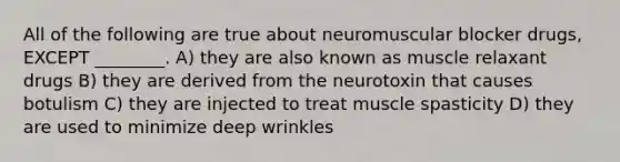 All of the following are true about neuromuscular blocker drugs, EXCEPT ________. A) they are also known as muscle relaxant drugs B) they are derived from the neurotoxin that causes botulism C) they are injected to treat muscle spasticity D) they are used to minimize deep wrinkles