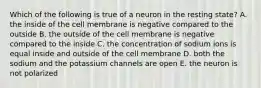 Which of the following is true of a neuron in the resting state? A. the inside of the cell membrane is negative compared to the outside B. the outside of the cell membrane is negative compared to the inside C. the concentration of sodium ions is equal inside and outside of the cell membrane D. both the sodium and the potassium channels are open E. the neuron is not polarized