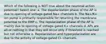 Which of the following is NOT true about the neuronal action potential? Select one: a. The depolarization phase of the AP is due to opening of voltage-gated Na+ channels b. The Na+/K+ ion pump is primarily responsible for returning the membrane potential to the RMP c. The repolarization phase of the AP is mainly due to opening of voltage-gated K+ channels d. APs are all-or-nothing in that they will occur only if threshold is reached but not otherwise e. Repolarization and hyperpolarization are due to the activity of voltage-gated Cl- channels.