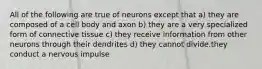 All of the following are true of neurons except that a) they are composed of a cell body and axon b) they are a very specialized form of connective tissue c) they receive information from other neurons through their dendrites d) they cannot divide.they conduct a nervous impulse