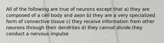 All of the following are true of neurons except that a) they are composed of a cell body and axon b) they are a very specialized form of connective tissue c) they receive information from other neurons through their dendrites d) they cannot divide.they conduct a nervous impulse