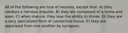 All of the following are true of neurons, except that: A) they conduct a nervous impulse. B) they are composed of a soma and axon. C) when mature, they lose the ability to divide. D) they are a very specialized form of connective tissue. E) they are separated from one another by synapses.