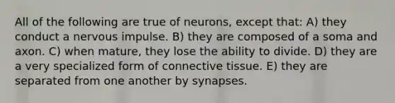 All of the following are true of neurons, except that: A) they conduct a nervous impulse. B) they are composed of a soma and axon. C) when mature, they lose the ability to divide. D) they are a very specialized form of <a href='https://www.questionai.com/knowledge/kYDr0DHyc8-connective-tissue' class='anchor-knowledge'>connective tissue</a>. E) they are separated from one another by synapses.