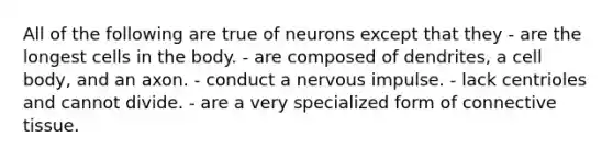 All of the following are true of neurons except that they - are the longest cells in the body. - are composed of dendrites, a cell body, and an axon. - conduct a nervous impulse. - lack centrioles and cannot divide. - are a very specialized form of connective tissue.