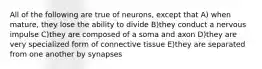 All of the following are true of neurons, except that A) when mature, they lose the ability to divide B)they conduct a nervous impulse C)they are composed of a soma and axon D)they are very specialized form of connective tissue E)they are separated from one another by synapses