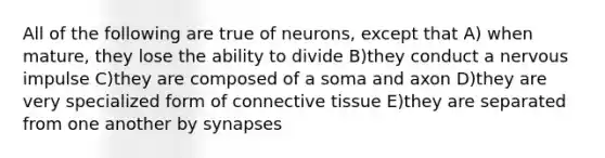 All of the following are true of neurons, except that A) when mature, they lose the ability to divide B)they conduct a nervous impulse C)they are composed of a soma and axon D)they are very specialized form of connective tissue E)they are separated from one another by synapses