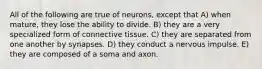 All of the following are true of neurons, except that A) when mature, they lose the ability to divide. B) they are a very specialized form of connective tissue. C) they are separated from one another by synapses. D) they conduct a nervous impulse. E) they are composed of a soma and axon.