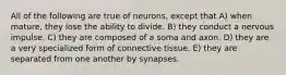 All of the following are true of neurons, except that A) when mature, they lose the ability to divide. B) they conduct a nervous impulse. C) they are composed of a soma and axon. D) they are a very specialized form of connective tissue. E) they are separated from one another by synapses.