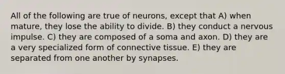 All of the following are true of neurons, except that A) when mature, they lose the ability to divide. B) they conduct a nervous impulse. C) they are composed of a soma and axon. D) they are a very specialized form of connective tissue. E) they are separated from one another by synapses.