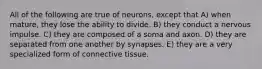 All of the following are true of neurons, except that A) when mature, they lose the ability to divide. B) they conduct a nervous impulse. C) they are composed of a soma and axon. D) they are separated from one another by synapses. E) they are a very specialized form of connective tissue.