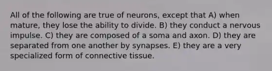 All of the following are true of neurons, except that A) when mature, they lose the ability to divide. B) they conduct a nervous impulse. C) they are composed of a soma and axon. D) they are separated from one another by synapses. E) they are a very specialized form of <a href='https://www.questionai.com/knowledge/kYDr0DHyc8-connective-tissue' class='anchor-knowledge'>connective tissue</a>.