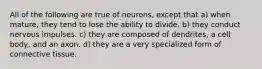 All of the following are true of neurons, except that a) when mature, they tend to lose the ability to divide. b) they conduct nervous impulses. c) they are composed of dendrites, a cell body, and an axon. d) they are a very specialized form of connective tissue.