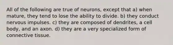 All of the following are true of neurons, except that a) when mature, they tend to lose the ability to divide. b) they conduct nervous impulses. c) they are composed of dendrites, a cell body, and an axon. d) they are a very specialized form of connective tissue.