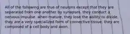 All of the following are true of neurons except that they are separated from one another by synapses. they conduct a nervous impulse. when mature, they lose the ability to divide. they are a very specialized form of connective tissue. they are composed of a cell body and axon.