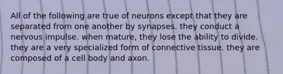 All of the following are true of neurons except that they are separated from one another by synapses. they conduct a nervous impulse. when mature, they lose the ability to divide. they are a very specialized form of connective tissue. they are composed of a cell body and axon.