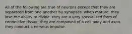 All of the following are true of neurons except that they are separated from one another by synapses. when mature, they lose the ability to divide. they are a very specialized form of connective tissue. they are composed of a cell body and axon. they conduct a nervous impulse.