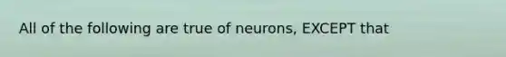 All of the following are true of neurons, EXCEPT that