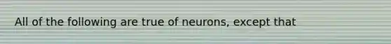 All of the following are true of neurons, except that