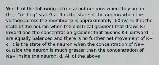 Which of the following is true about neurons when they are in their "resting" state? a. It is the state of the neuron when the voltage across the membrane is approximately -60mV. b. It is the state of the neuron when the electrical gradient that draws K+ inward and the concentration gradient that pushes K+ outward—are equally balanced and there is no further net movement of K+ c. It is the state of the neuron when the concentration of Na+ outside the neuron is much greater than the concentration of Na+ inside the neuron. d. All of the above