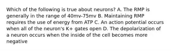 Which of the following is true about neurons? A. The RMP is generally in the range of 40mv-75mv B. Maintaining RMP requires the use of energy from ATP C. An action potential occurs when all of the neuron's K+ gates open D. The depolarization of a neuron occurs when the inside of the cell becomes more negative