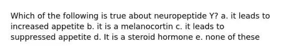 Which of the following is true about neuropeptide Y? a. it leads to increased appetite b. it is a melanocortin c. it leads to suppressed appetite d. It is a steroid hormone e. none of these