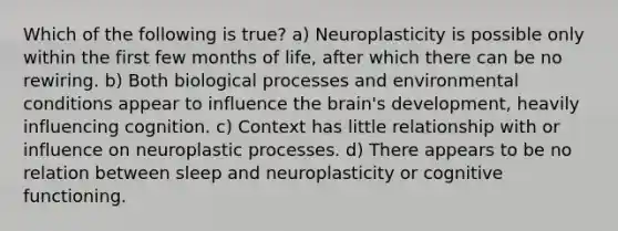 Which of the following is true? a) Neuroplasticity is possible only within the first few months of life, after which there can be no rewiring. b) Both biological processes and environmental conditions appear to influence the brain's development, heavily influencing cognition. c) Context has little relationship with or influence on neuroplastic processes. d) There appears to be no relation between sleep and neuroplasticity or cognitive functioning.