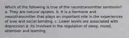 Which of the following is true of the neurotransmitter serotonin? a. They are natural opiates. b. It is a hormone and neurotransmitter that plays an important role in the experiences of love and social bonding. c. Lower levels are associated with depression d. Its involved in the regulation of sleep, mood, attention and learning.