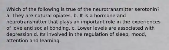 Which of the following is true of the neurotransmitter serotonin? a. They are natural opiates. b. It is a hormone and neurotransmitter that plays an important role in the experiences of love and social bonding. c. Lower levels are associated with depression d. Its involved in the regulation of sleep, mood, attention and learning.