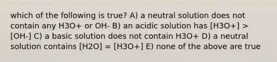 which of the following is true? A) a neutral solution does not contain any H3O+ or OH- B) an acidic solution has [H3O+] > [OH-] C) a basic solution does not contain H3O+ D) a neutral solution contains [H2O] = [H3O+] E) none of the above are true