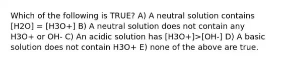 Which of the following is TRUE? A) A neutral solution contains [H2O] = [H3O+] B) A neutral solution does not contain any H3O+ or OH- C) An acidic solution has [H3O+]>[OH-] D) A basic solution does not contain H3O+ E) none of the above are true.