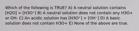 Which of the following is TRUE? A) A neutral solution contains [H2O] = [H3O⁺] B) A neutral solution does not contain any H3O+ or OH- C) An acidic solution has [H3O⁺] > [OH⁻] D) A basic solution does not contain H3O+ E) None of the above are true.