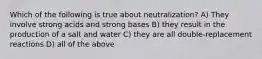 Which of the following is true about neutralization? A) They involve strong acids and strong bases B) they result in the production of a salt and water C) they are all double-replacement reactions D) all of the above