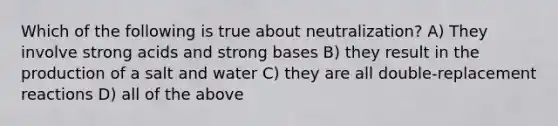 Which of the following is true about neutralization? A) They involve strong acids and strong bases B) they result in the production of a salt and water C) they are all double-replacement reactions D) all of the above