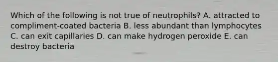 Which of the following is not true of neutrophils? A. attracted to compliment-coated bacteria B. less abundant than lymphocytes C. can exit capillaries D. can make hydrogen peroxide E. can destroy bacteria