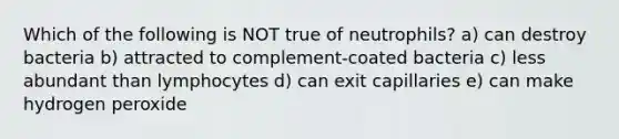 Which of the following is NOT true of neutrophils? a) can destroy bacteria b) attracted to complement-coated bacteria c) less abundant than lymphocytes d) can exit capillaries e) can make hydrogen peroxide