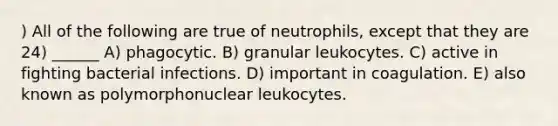 ) All of the following are true of neutrophils, except that they are 24) ______ A) phagocytic. B) granular leukocytes. C) active in fighting bacterial infections. D) important in coagulation. E) also known as polymorphonuclear leukocytes.