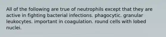 All of the following are true of neutrophils except that they are active in fighting bacterial infections. phagocytic. granular leukocytes. important in coagulation. round cells with lobed nuclei.