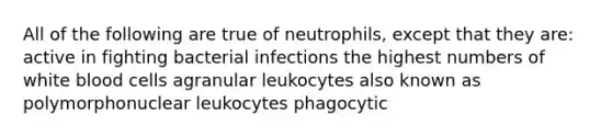 All of the following are true of neutrophils, except that they are: active in fighting bacterial infections the highest numbers of white blood cells agranular leukocytes also known as polymorphonuclear leukocytes phagocytic