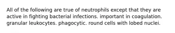 All of the following are true of neutrophils except that they are active in fighting bacterial infections. important in coagulation. granular leukocytes. phagocytic. round cells with lobed nuclei.