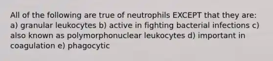 All of the following are true of neutrophils EXCEPT that they are: a) granular leukocytes b) active in fighting bacterial infections c) also known as polymorphonuclear leukocytes d) important in coagulation e) phagocytic